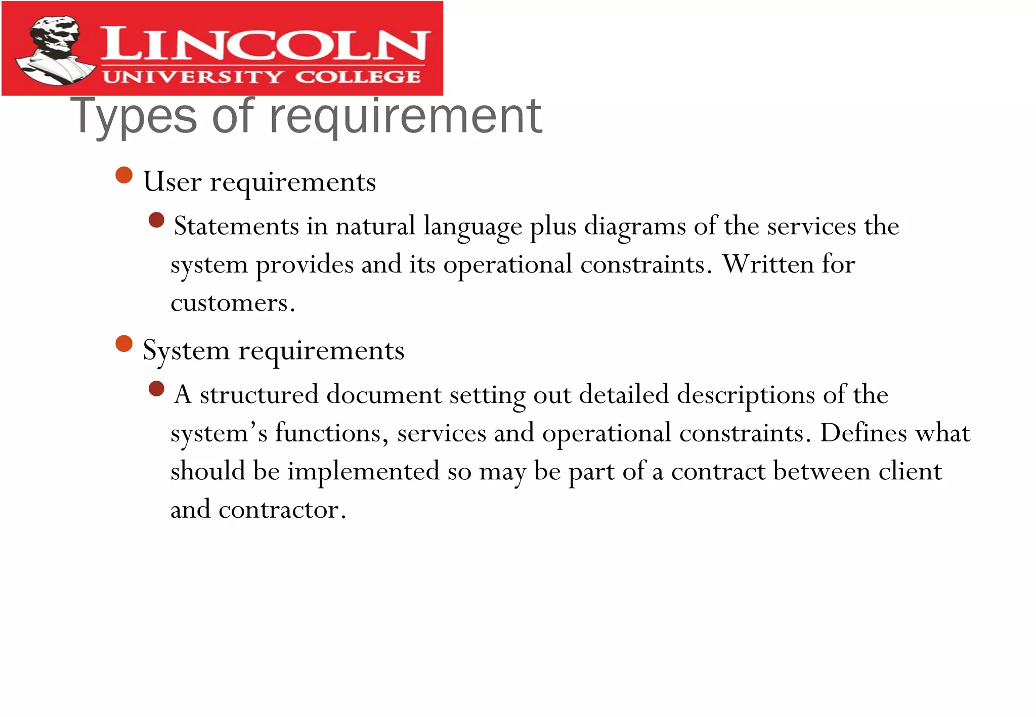 Types of requirement
User requirements
Statements in natural language plus diagrams of the services the
system provides and its operational constraints. Written for
customers.
System requirements
A structured document setting out detailed descriptions of the
system’s functions, services and operational constraints. Defines what
should be implemented so may be part of a contract between client
and contractor.
 