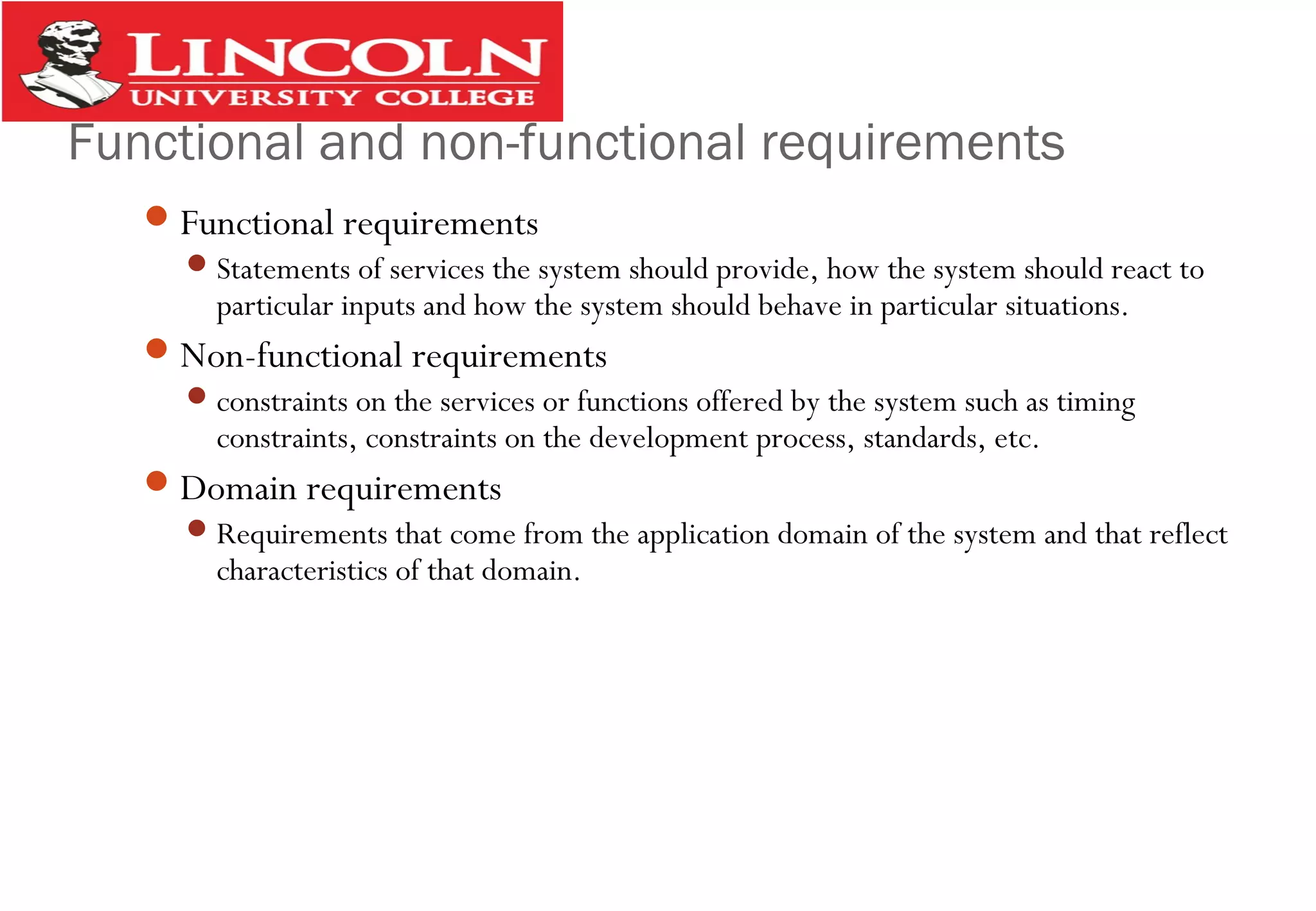 Functional and non-functional requirements
Functional requirements
Statements of services the system should provide, how the system should react to
particular inputs and how the system should behave in particular situations.
Non-functional requirements
constraints on the services or functions offered by the system such as timing
constraints, constraints on the development process, standards, etc.
Domain requirements
Requirements that come from the application domain of the system and that reflect
characteristics of that domain.
 