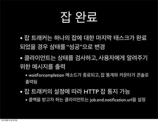 잡 완료
• 잡 트래커는 하나의 잡에 대한 마지막 태스크가 완료
되었을 경우 상태를 “성공”으로 변경
• 클라이언트는 상태를 검사하고, 사용자에게 알려주기
위한 메시지를 출력
• waitForcompletion 메소드가 종료되고, 잡 통계와 카운터가 콘솔로
출력됨
• 잡 트래커의 설정에 따라 HTTP 잡 통지 가능
• 콜백을 받고자 하는 클라이언트는 job.end.notiﬁcation.url을 설정
13년 8월 31일 토요일
 