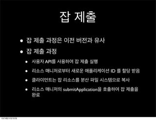 잡 제출
• 잡 제출 과정은 이전 버전과 유사
• 잡 제출 과정
• 사용자 API를 사용하여 잡 제출 실행
• 리소스 매니저로부터 새로운 애플리케이션 ID 를 할당 받음
• 클라이언트는 잡 리소스를 분산 파일 시스템으로 복사
• 리소스 매니저의 submitApplication을 호출하여 잡 제출을
완료
13년 8월 31일 토요일
 