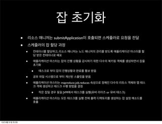 잡 초기화
• 리소스 매니저는 submitApplication이 호출되면 스케쥴러로 요청을 전달
• 스케쥴러의 잡 할당 과정
• 컨테이너를 할당하고, 리소스 매니저는 노드 매니저의 관리를 받도록 애플리케이션 마스터를 할
당 받은 컨테이너로 배포
• 애플리케이션 마스터는 잡의 진행 상황을 감시하기 위한 다수의 북키핑 객체를 생성하면서 잡을
초기화
• 태스크로 부터 잡의 진행상황과 완료를 통보 받음
• 공유 파일 시스템으로 부터 계산된 스플릿을 받음
• 애플리케이션 마스터는 mapreduce.job.reduces 속성으로 정해진 다수의 리듀스 객체와 맵 태스
크 객체 생성하고 태스크 수행 방법을 결정
• 작은 잡일 경우 동일 JVM에서 태스크를 실행(유버 라이즈 or 유버 태스크)
• 애플리케이션 마스터는 모든 태스크를 실행 전에 출력 디렉토리를 생성하는 잡 설정 메소드를
호출
13년 8월 31일 토요일
 