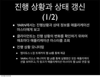 진행 상황과 상태 갱신
(1/2)
• YARN에서는 진행상황과 상태 정보를 애플리케이션
마스터에게 보고
• 클라이언트는 진행 상황의 변화를 확인하기 위하여
매초마다 애플리케이션 마스터를 조회
• 진행 상황 모니터링
• 맵리듀스 I: 잡 트래커의 웹 UI를 통해 제공
• YARN: 리소스 매니저의 웹 UI를 통해 실행중인 모든 애플리케이
션을 보여주고, 각 링크가 애플리케이션 마스터의 웹 UI로 연결 됨
13년 8월 31일 토요일
 