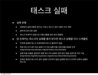 태스크 실패
• 실패 유형
• 대부분의 실패 유형은 맵 또는 리듀스 태스크 내의 사용자 코드 예외
• JVM 버그로 인한 실패
• 태스크 트래커가 일정기간 진행 상황을 갱신 받지 못할때
• 잡 트래커는 태스크의 실패를 통지 받으면 태스크 실행을 다시 스케쥴링
• 이전에 실패한 태스크 트래커에게 태스크 할당하지 않음
• 특정 태스크가 4번 이상 실패시 더 이상 실행 안함, 전체 잡을 실패로 간주
(mapred.map.max.attempts, mapred.reduce.max.attempts)
• 실패 허용 비율을 설정하여 몇몇 태스크의 실패와 관련 없이 잡을 성공으로 처리 가능
(mapred.max.map.failures.precent, mapred.max.reduce.failures.precent)
• 강제로 종료된 태스크의 경우 실패로 간주하지 않음 (실패한 태스크 트래커 상에서 실행된
태스크)
13년 8월 31일 토요일
 