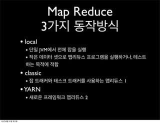 Map Reduce
3가지 동작방식
• local
• 단일 JVM에서 전체 잡을 실행
• 작은 데이터 셋으로 맵리듀스 프로그램을 실행하거나, 테스트
하는 목적에 적합
• classic
• 잡 트래커와 태스크 트래커를 사용하는 맵리듀스 1
•YARN
• 새로운 프레임워크 맵리듀스 2
13년 8월 31일 토요일
 