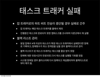 태스크 트래커 실패
• 잡 트래커로의 하트 비트 전송이 중단될 경우 실패로 간주
• 잡 트래커는 해당 태스크 트래커를 풀에서 제외
• 진행중인 태스크와 완료되지 못한 맵태스크를 조사하여 다른곳에서 재 실행
• 블랙 리스트 관리
• 동일 잡에서 4개 이상의 태스크가 특정 태스크 트래커에서 실패한다면 장애
로 기록하고, 장애횟수가 최소 한계점을 넘을 경우 블랙리스트로 관리
• 블랙 리스트가 된 태스크 트래커는 태스크를 할당 받지 못함
• 장애에 대한 유효시간이 만료되면, 다시 태스크를 실행할 기회를 얻음
• 시스템 장애일 경우 클러스터에 다시 등록되고 재실행되어야 블랙리스트로
부터 제거 됨.
13년 8월 31일 토요일
 