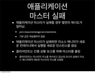 애플리케이션
마스터 실패
• 애플리케이션 마스터가 실패할 경우 몇번의 재시도가
일어남.
• yarn.resourcemanager.am.maxretries
• 기본 값은 재실행하지 않음
• 애플리케이션 마스터가 실패하면 리소스 매니저가 새로
운 컨테이너에서 실행할 새로운 인스턴스를 생성
• 클라이언트는 진행 상황 보고를 위해 마스터를 폴링
• 클라이언트는 마스터의 주소를 캐시하고 있는데, 마스터 실패시 리소
스 매니저에게 새로운 마스터의 주소를 요청함
13년 8월 31일 토요일
 
