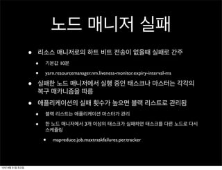 노드 매니저 실패
• 리소스 매니저로의 하트 비트 전송이 없을때 실패로 간주
• 기본값 10분
• yarn.resourcemanager.nm.liveness-monitor.expiry-interval-ms
• 실패한 노드 매니저에서 실행 중인 태스크나 마스터는 각각의
복구 매카니즘을 따름
• 애플리케이션의 실패 횟수가 높으면 블랙 리스트로 관리됨
• 블랙 리스트는 애플리케이션 마스터가 관리
• 한 노드 매니저에서 3개 이상의 태스크가 실패하면 태스크를 다른 노드로 다시
스케쥴링
• mapreduce.job.maxtraskfailures.per.tracker
13년 8월 31일 토요일
 