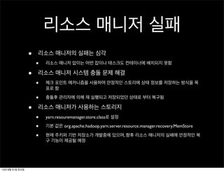 리소스 매니저 실패
• 리소스 매니저의 실패는 심각
• 리소스 매니저 없이는 어떤 잡이나 태스크도 컨테이너에 배치되지 못함
• 리소스 매니저 시스템 충돌 문제 해결
• 체크 포인트 메카니즘을 사용하여 안정적인 스토리에 상태 정보를 저장하는 방식을 목
표로 함
• 충돌후 관리자에 의해 재 실행되고 저장되었던 상태로 부터 복구됨
• 리소스 매니저가 사용하는 스토리지
• yarn.resouremanager.store.class로 설정
• 기본 값은 org.apache.hadoop.yarn.server.resource.manager.recovery.MemStore
• 현재 주키퍼 기반 저장소가 개발중에 있으며, 향후 리소스 매니저의 실패에 안정적인 복
구 기능이 제공될 예정
13년 8월 31일 토요일
 