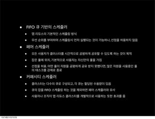 • FIFO 큐 기반의 스케쥴러
• 맵 리듀스의 기본적인 스케쥴링 방식
• 우선 순위를 부여하여 스케쥴링시 먼저 실행되는 것이 가능하나, 선점을 허용하지 않음
• 페어 스케쥴러
• 모든 사용자가 클러스터를 시간적으로 공평하게 공유할 수 있도록 하는 것이 목적
• 잡은 풀에 위치, 기본적으로 사용자는 자신만의 풀을 가짐
• 선점을 허용. 어떤 풀이 자원을 공평하게 공유 받지 못했다면, 많은 자원을 사용중인 풀
의 태스크를 강제로 종료
• 커패시티 스케쥴러
• 클러스터는 다수의 큐로 구성되고, 각 큐는 할당된 수용량이 있음
• 큐의 잡을 FIFO 스케쥴링 하는 것을 제외하면 페어 스케쥴러와 유사
• 사용자나 조직이 맵 리듀스 클러스터를 개별적으로 사용하는 듯한 효과를 줌
13년 8월 31일 토요일
 