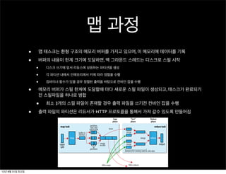 맵 과정
• 맵 태스크는 환형 구조의 메모리 버퍼를 가지고 있으며, 이 메모리에 데이터를 기록
• 버퍼의 내용이 한계 크기에 도달하면, 백 그라운드 스레드는 디스크로 스필 시작
• 디스크 쓰기에 앞서 리듀스에 상응하는 파티션을 생성
• 각 파티션 내에서 인메모리에서 키에 따라 정렬을 수행
• 컴바이너 함수가 있을 경우 정렬된 출력을 바탕으로 컨바인 잡을 수행
• 메모리 버퍼가 스필 한계에 도달할때 마다 새로운 스필 파일이 생성되고, 태스크가 완료되기
전 스필파일을 하나로 병합
• 최소 3개의 스필 파일이 존재할 경우 출력 파일을 쓰기전 컨바인 잡을 수행
• 출력 파일의 파티션은 리듀서가 HTTP 프로토콜을 통해서 가져 갈수 있도록 만들어짐
The Map Side
io.sort.mb
io.sort.spill.per
cent 0.80
mapred.local.dir
13년 8월 31일 토요일
 