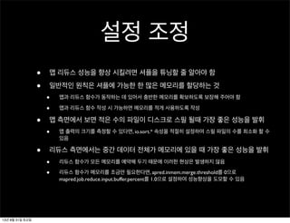 설정 조정
• 맵 리듀스 성능을 향상 시킬려면 셔플을 튜닝할 줄 알아야 함
• 일반적인 원칙은 셔플에 가능한 한 많은 메모리를 할당하는 것
• 맵과 리듀스 함수가 동작하는 데 있어서 충반한 메모리를 확보하도록 보장해 주어야 함
• 맵과 리듀스 함수 작성 시 가능하면 메모리를 적게 사용하도록 작성
• 맵 측면에서 보면 적은 수의 파일이 디스크로 스필 될때 가장 좋은 성능을 발휘
• 맵 출력의 크기를 측정할 수 있다면, io.sort.* 속성을 적절히 설정하여 스필 파일의 수를 최소화 할 수
있음
• 리듀스 측면에서는 중간 데이터 전체가 메모리에 있을 때 가장 좋은 성능을 발휘
• 리듀스 함수가 모든 메모리를 예약해 두기 때문에 이러한 현상은 발생하지 않음
• 리듀스 함수가 메모리를 조금만 필요한다면, apred.inmem.merge.threshold를 0으로
mapred.job.reduce.input.buffer.percent를 1.0으로 설정하여 성능향상을 도모할 수 있음
13년 8월 31일 토요일
 