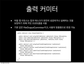 출력 커미터
• 하둡 맵 리듀스는 잡과 태스크가 완전히 성공하거나 실패하는 것을
보장하기 위해 커밋 프로토콜을 사용
• 기본 값은 FileOutputCommitter이고, 사용자 맞춤형으로 변경 가능
Output Committers
OutputCommitter
setOutputCommitter()
JobConf mapred.output.committer.class
OutputCommitter OutputFormat getOut
putCommitter() FileOutputCommitter
OutputCommitter
OutputCommitter
public abstract class OutputCommitter {
public abstract void setupJob(JobContext jobContext) throws IOException;
public void commitJob(JobContext jobContext) throws IOException { }
public void abortJob(JobContext jobContext, JobStatus.State state)
throws IOException { }
public abstract void setupTask(TaskAttemptContext taskContext)
throws IOException;
public abstract boolean needsTaskCommit(TaskAttemptContext taskContext)
throws IOException;
public abstract void commitTask(TaskAttemptContext taskContext)
throws IOException;
public abstract void abortTask(TaskAttemptContext taskContext)
throws IOException;
}
}
setupJob()13년 8월 31일 토요일
 