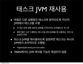 태스크 JVM 재사용
• 하둡은 다른 실행중인 태스크와 분리되도록 자신의
JVM에서 태스크를 수행
• 각 태스크에 대해 새로운 JVM을 시작시키는 오버헤드는 약 1초
• 매우 짧은 시간 수행하는 태스크일 경우 JVM을 재 사용하는 것이 성
능상의 이득
• 태스크 JVM을 재사용하도록 설정하면 태스크는 하나의
JVM에서 순차적으로 수행됨
• mapred.job.reuse.jvm.num.tasks
• YARN에서는 JVM 재사용 기능은 제공되지 않음
13년 8월 31일 토요일
 