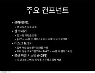 주요 컨포넌트
• 클라이언트
• 맵 리듀스 잡을 제출
• 잡 트래커
• 잡 수행 과정을 조정
• JobTracker를 주 클래스로 하는 자바 응용 프로그램
• 태스크 트래커
• 잡에 대한 분할된 태스크를 수행
• 자바 응용 프로그램으로서 TaskTracker를 주 클래스로 함
• 분산 파일 시스템 (HDFS)
• 각 단계들 간에 잡 파일을 공유하기 위해 사용
13년 8월 31일 토요일
 
