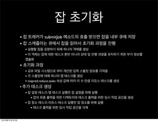 잡 초기화
• 잡 트래커가 submitJob 메소드의 호출 받으면 잡을 내부 큐에 저장
• 잡 스케쥴러는 큐에서 잡을 읽어서 초기화 과정을 진행
• 실행할 잡을 표현하기 위해 하나의 객체를 생성
• 이 객체는 잡에 대한 태스크 뿐만 아니라 상태 및 진행 과정을 유지하기 위한 부가 정보를
캡슐화
• 초기화 과정
• 공유 파일 시스템으로 부터 계산된 입력 스플릿 정보를 가져옴
• 각 스플릿에 대해 하나의 맵 태스크를 생성
• mapred.reduce.tasks 속성 값에 따라 이 수 만큼 리듀스 태스크를 생성
• 추가 태스크 생성
• 잡 설정 태스크: 맵 태스크 실행전 잡 설정을 위해 실행
• 잡의 최종 출력을 위한 디렉토리와 태스크 출력을 위한 임시 작업 공간을 생성
• 잡 청소 태스크: 리듀스 태스크 실행전 잡 청소를 위해 실행
• 태스크 출력을 위한 임시 작업 공간을 삭제
13년 8월 31일 토요일
 