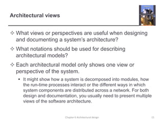 Architectural views
 What views or perspectives are useful when designing
and documenting a system’s architecture?
 What notations should be used for describing
architectural models?
 Each architectural model only shows one view or
perspective of the system.
 It might show how a system is decomposed into modules, how
the run-time processes interact or the different ways in which
system components are distributed across a network. For both
design and documentation, you usually need to present multiple
views of the software architecture.
15Chapter 6 Architectural design
 