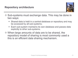 Repository architecture
 Sub-systems must exchange data. This may be done in
two ways:
 Shared data is held in a central database or repository and may
be accessed by all sub-systems;
 Each sub-system maintains its own database and passes data
explicitly to other sub-systems.
 When large amounts of data are to be shared, the
repository model of sharing is most commonly used a
this is an efficient data sharing mechanism.
27Chapter 6 Architectural design
 