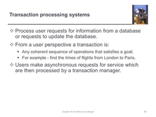 Transaction processing systems
 Process user requests for information from a database
or requests to update the database.
 From a user perspective a transaction is:
 Any coherent sequence of operations that satisfies a goal;
 For example - find the times of flights from London to Paris.
 Users make asynchronous requests for service which
are then processed by a transaction manager.
40Chapter 6 Architectural design
 