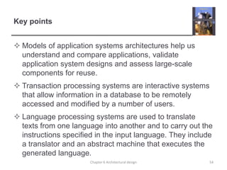 Key points
 Models of application systems architectures help us
understand and compare applications, validate
application system designs and assess large-scale
components for reuse.
 Transaction processing systems are interactive systems
that allow information in a database to be remotely
accessed and modified by a number of users.
 Language processing systems are used to translate
texts from one language into another and to carry out the
instructions specified in the input language. They include
a translator and an abstract machine that executes the
generated language.
54Chapter 6 Architectural design
 