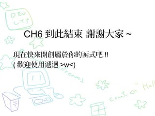 CH6 到此結束 謝謝大家 ~
現在快來開創屬於你的函式吧 !!
( 歡迎使用遞迴 >w<)
 