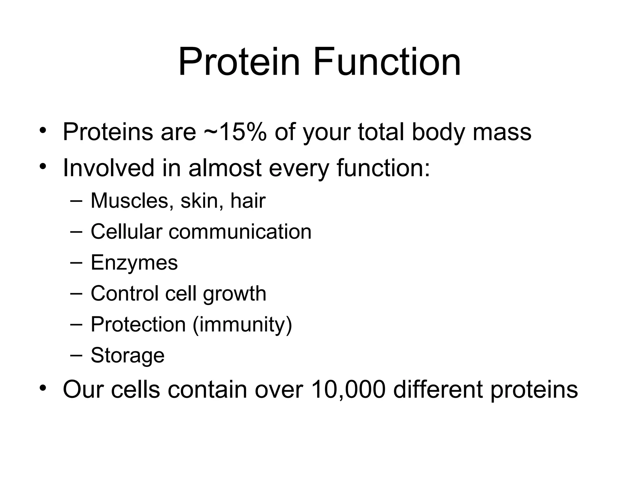 Protein Function
• Proteins are ~15% of your total body mass
• Involved in almost every function:
– Muscles, skin, hair
– Cellular communication
– Enzymes
– Control cell growth
– Protection (immunity)
– Storage
• Our cells contain over 10,000 different proteins
 