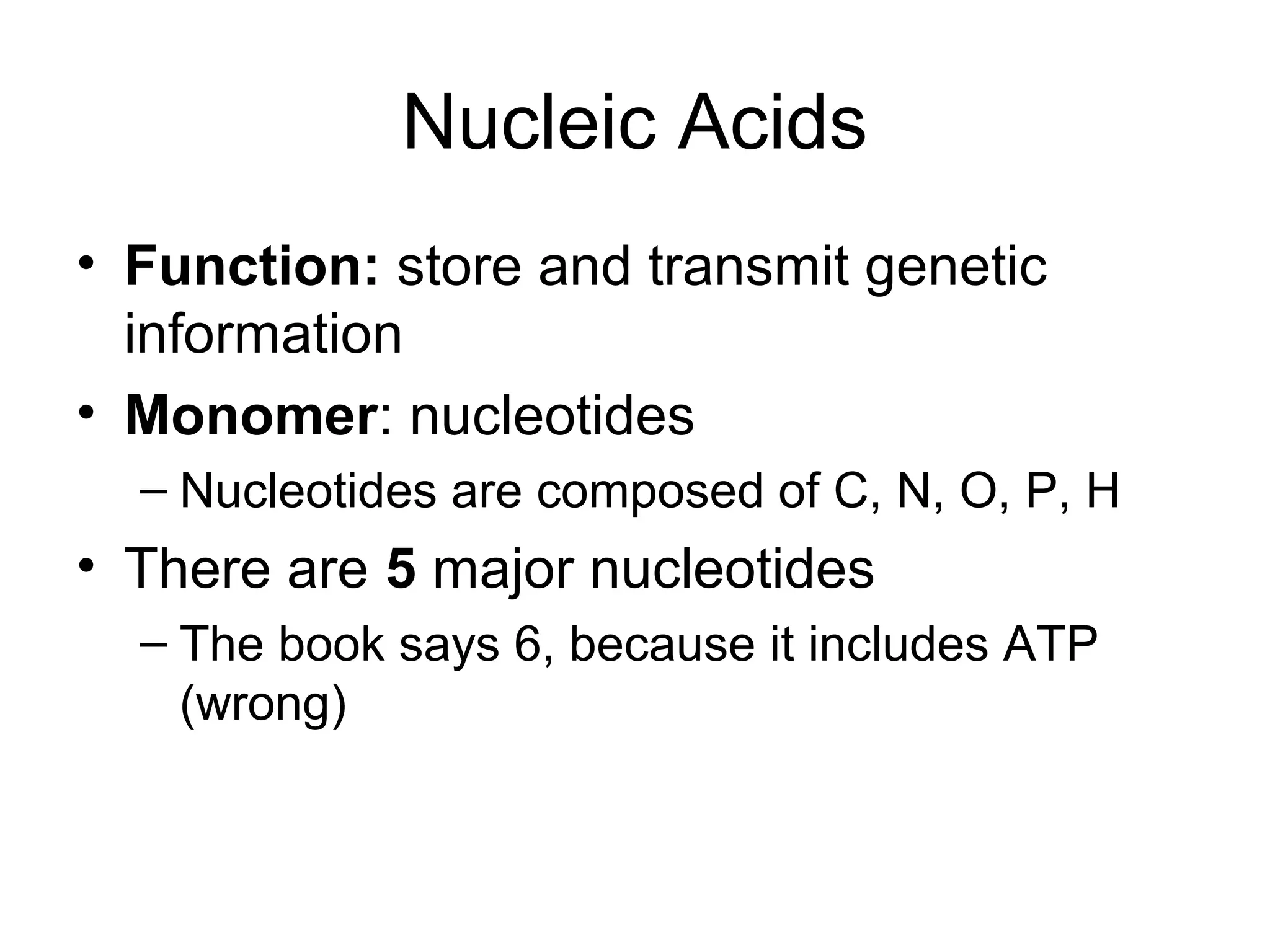 Nucleic Acids
• Function: store and transmit genetic
information
• Monomer: nucleotides
– Nucleotides are composed of C, N, O, P, H
• There are 5 major nucleotides
– The book says 6, because it includes ATP
(wrong)
 