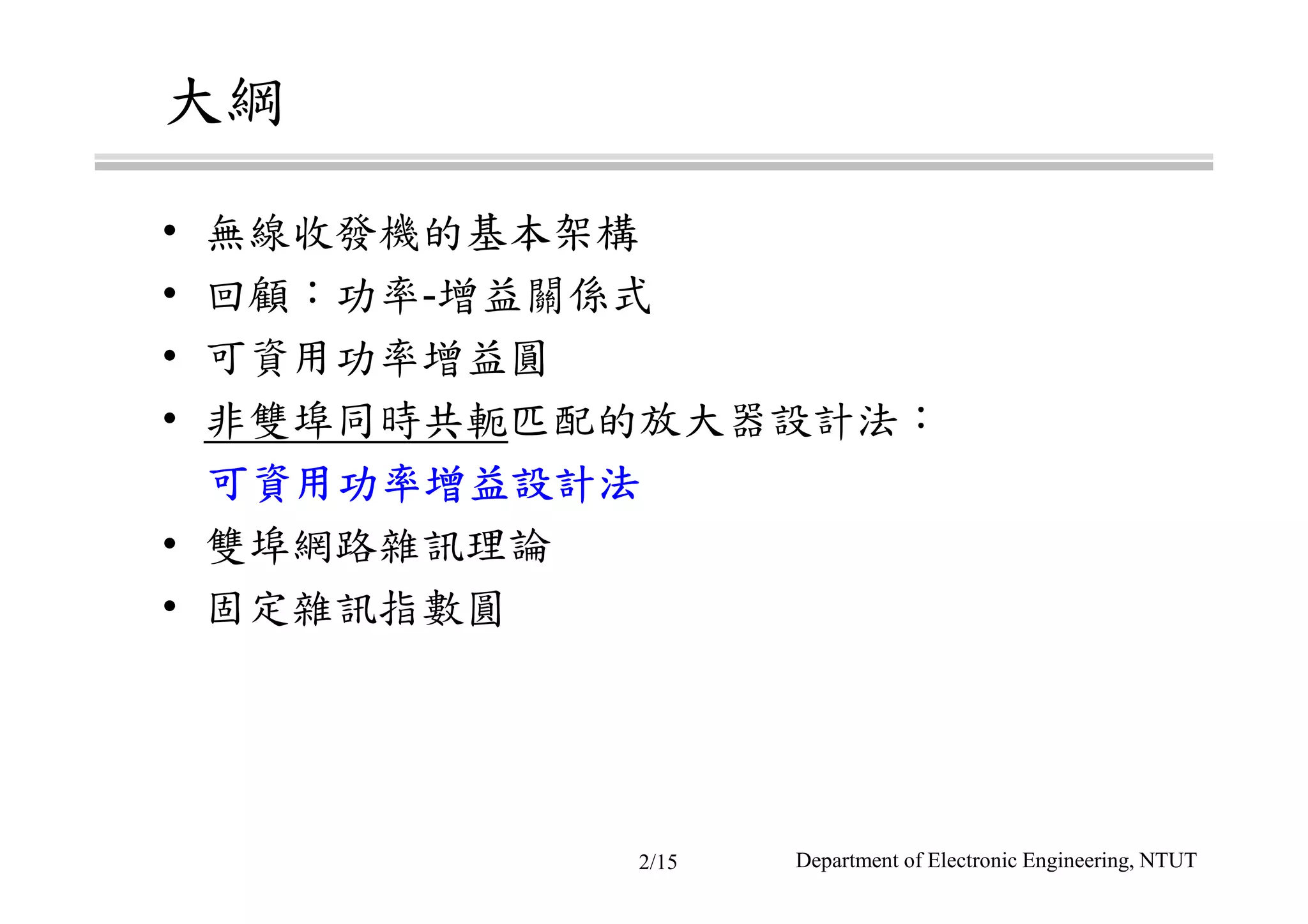 大綱
• 無線收發機的基本架構
• 回顧：功率-增益關係式
• 可資用功率增益圓
• 非雙埠同時共軛匹配的放大器設計法：
可可可可資用功率增益設計資用功率增益設計資用功率增益設計資用功率增益設計法法法法
• 雙埠網路雜訊理論
• 固定雜訊指數圓
Department of Electronic Engineering, NTUT2/15
 