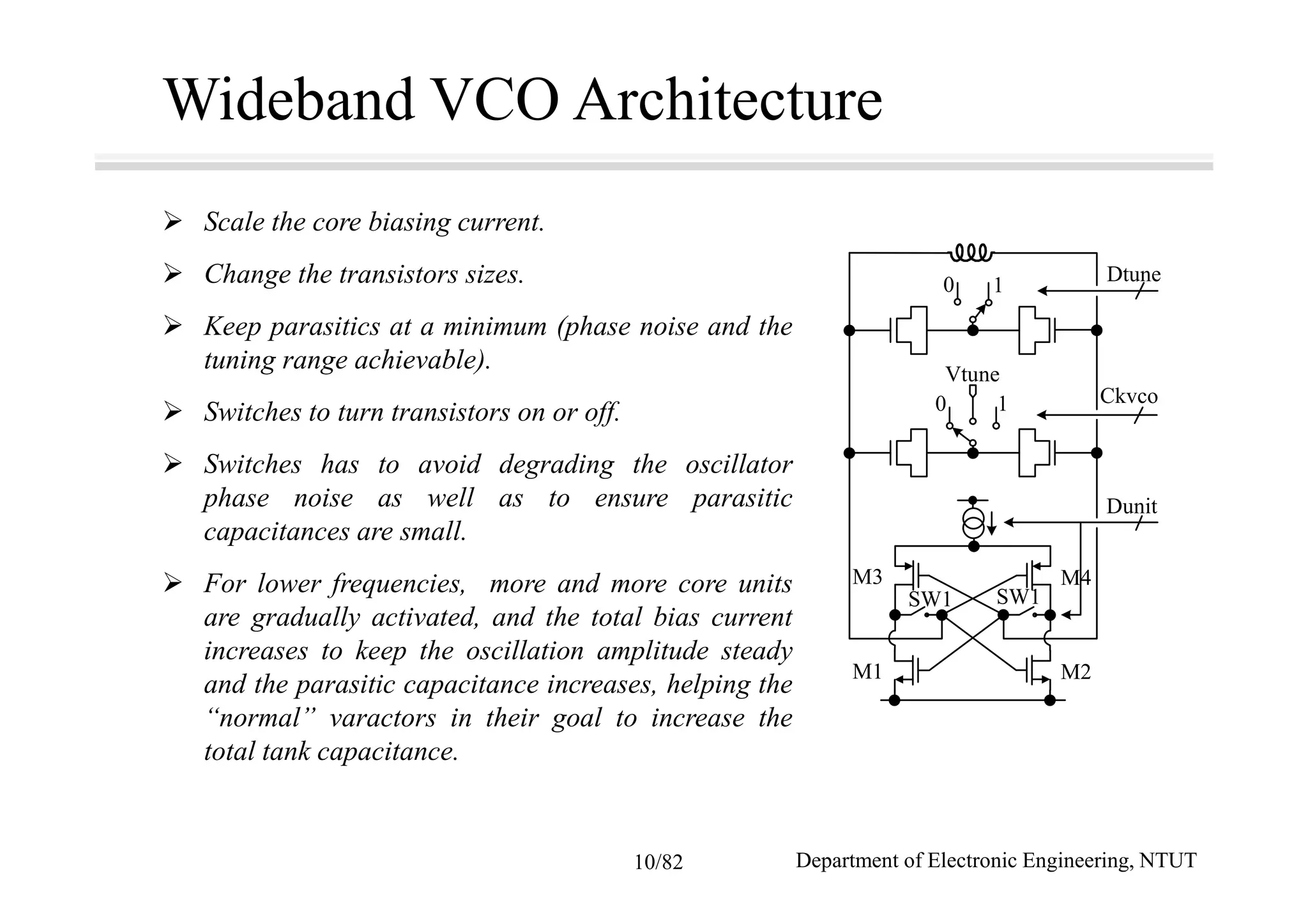 Wideband VCO Architecture
Scale the core biasing current.
Change the transistors sizes.
Keep parasitics at a minimum (phase noise and the
tuning range achievable).
Switches to turn transistors on or off.
Switches has to avoid degrading the oscillator
phase noise as well as to ensure parasitic
capacitances are small.
For lower frequencies, more and more core units
are gradually activated, and the total bias current
increases to keep the oscillation amplitude steady
and the parasitic capacitance increases, helping the
“normal” varactors in their goal to increase the
total tank capacitance.
M1 M2
SW1 SW1
M3 M4
Dunit
Ckvco
Vtune
0
1
1
0
Dtune
Department of Electronic Engineering, NTUT10/82
 