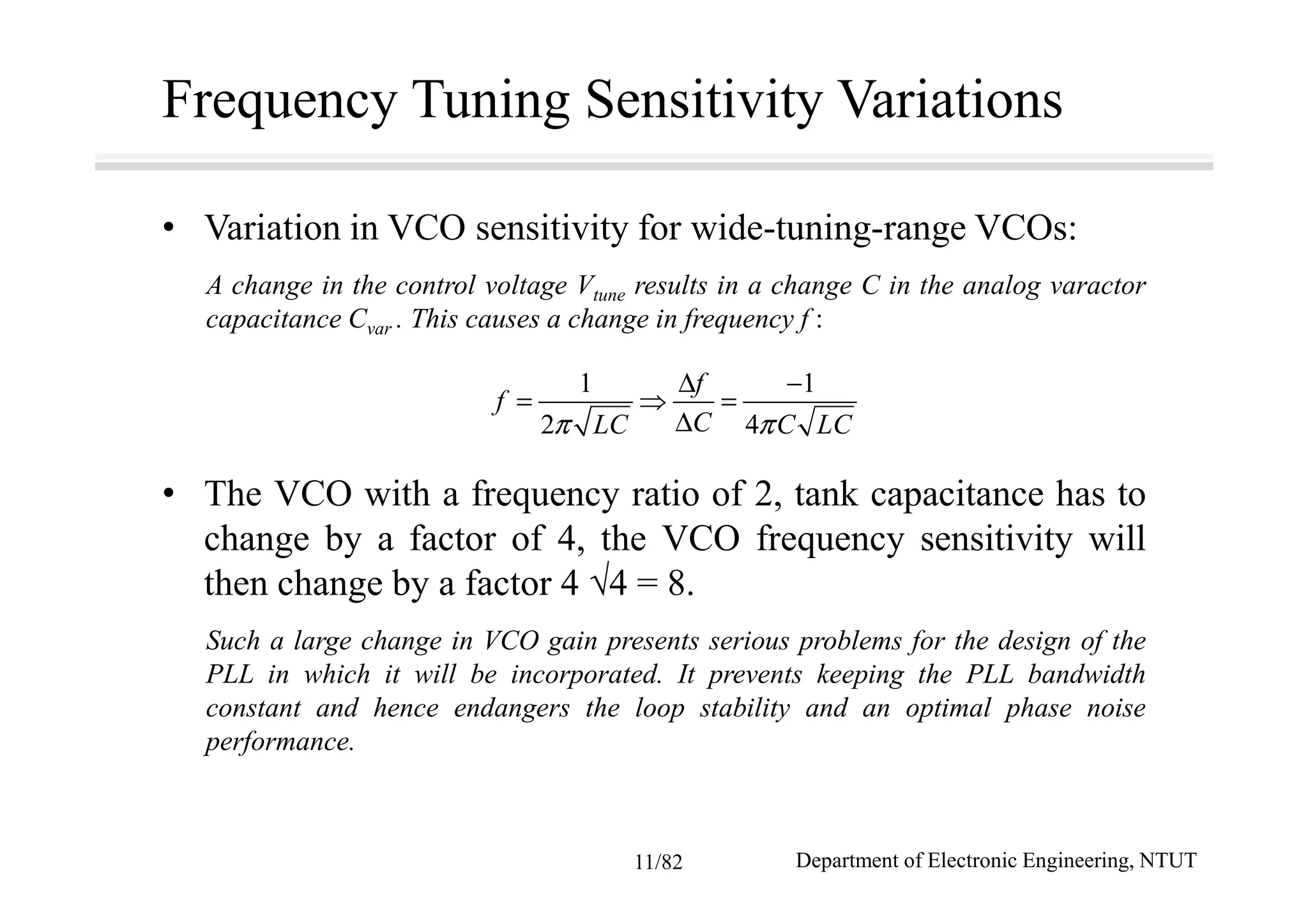 Frequency Tuning Sensitivity Variations
• Variation in VCO sensitivity for wide-tuning-range VCOs:
A change in the control voltage Vtune results in a change C in the analog varactor
capacitance Cvar . This causes a change in frequency f :
• The VCO with a frequency ratio of 2, tank capacitance has to
change by a factor of 4, the VCO frequency sensitivity will
then change by a factor 4 √4 = 8.
Such a large change in VCO gain presents serious problems for the design of the
PLL in which it will be incorporated. It prevents keeping the PLL bandwidth
constant and hence endangers the loop stability and an optimal phase noise
performance.
1 1
2 4
f
f
CLC C LCπ π
∆ −
= ⇒ =
∆
Department of Electronic Engineering, NTUT11/82
 