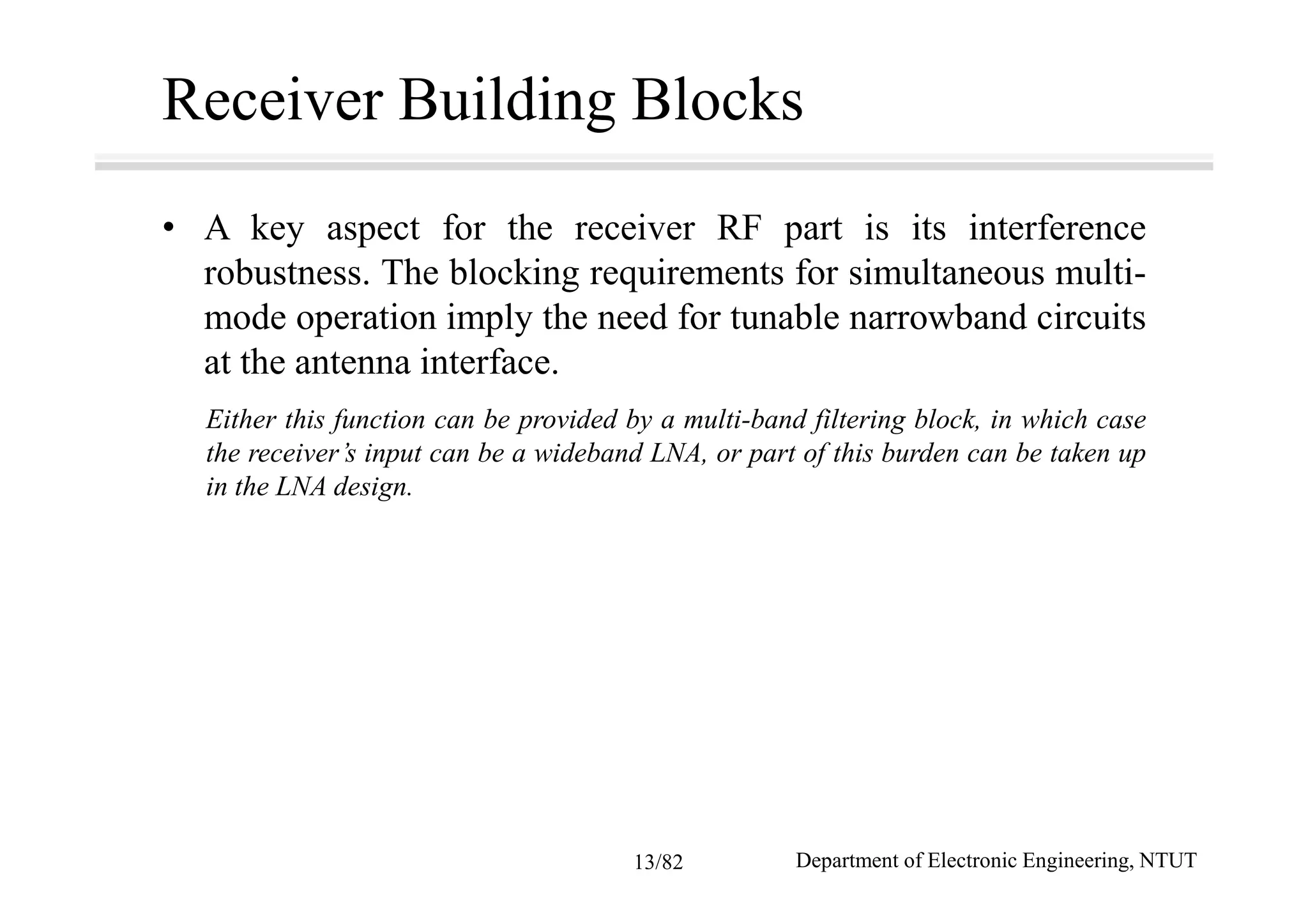 Receiver Building Blocks
• A key aspect for the receiver RF part is its interference
robustness. The blocking requirements for simultaneous multi-
mode operation imply the need for tunable narrowband circuits
at the antenna interface.
Either this function can be provided by a multi-band filtering block, in which case
the receiver’s input can be a wideband LNA, or part of this burden can be taken up
in the LNA design.
Department of Electronic Engineering, NTUT13/82
 