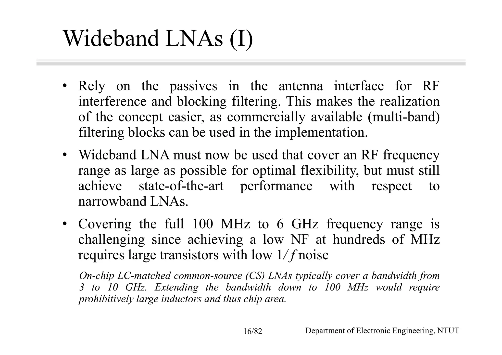 Wideband LNAs (I)
• Rely on the passives in the antenna interface for RF
interference and blocking filtering. This makes the realization
of the concept easier, as commercially available (multi-band)
filtering blocks can be used in the implementation.
• Wideband LNA must now be used that cover an RF frequency
range as large as possible for optimal flexibility, but must still
achieve state-of-the-art performance with respect to
narrowband LNAs.
• Covering the full 100 MHz to 6 GHz frequency range is
challenging since achieving a low NF at hundreds of MHz
requires large transistors with low 1/ f noise
On-chip LC-matched common-source (CS) LNAs typically cover a bandwidth from
3 to 10 GHz. Extending the bandwidth down to 100 MHz would require
prohibitively large inductors and thus chip area.
Department of Electronic Engineering, NTUT16/82
 