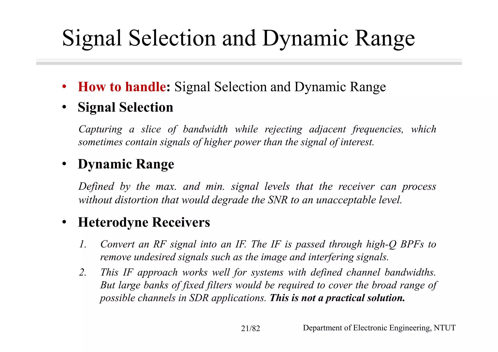 Signal Selection and Dynamic Range
• How to handle: Signal Selection and Dynamic Range
• Signal Selection
Capturing a slice of bandwidth while rejecting adjacent frequencies, which
sometimes contain signals of higher power than the signal of interest.
• Dynamic Range
Defined by the max. and min. signal levels that the receiver can process
without distortion that would degrade the SNR to an unacceptable level.
• Heterodyne Receivers
1. Convert an RF signal into an IF. The IF is passed through high-Q BPFs to
remove undesired signals such as the image and interfering signals.
2. This IF approach works well for systems with defined channel bandwidths.
But large banks of fixed filters would be required to cover the broad range of
possible channels in SDR applications. This is not a practical solution.
Department of Electronic Engineering, NTUT21/82
 