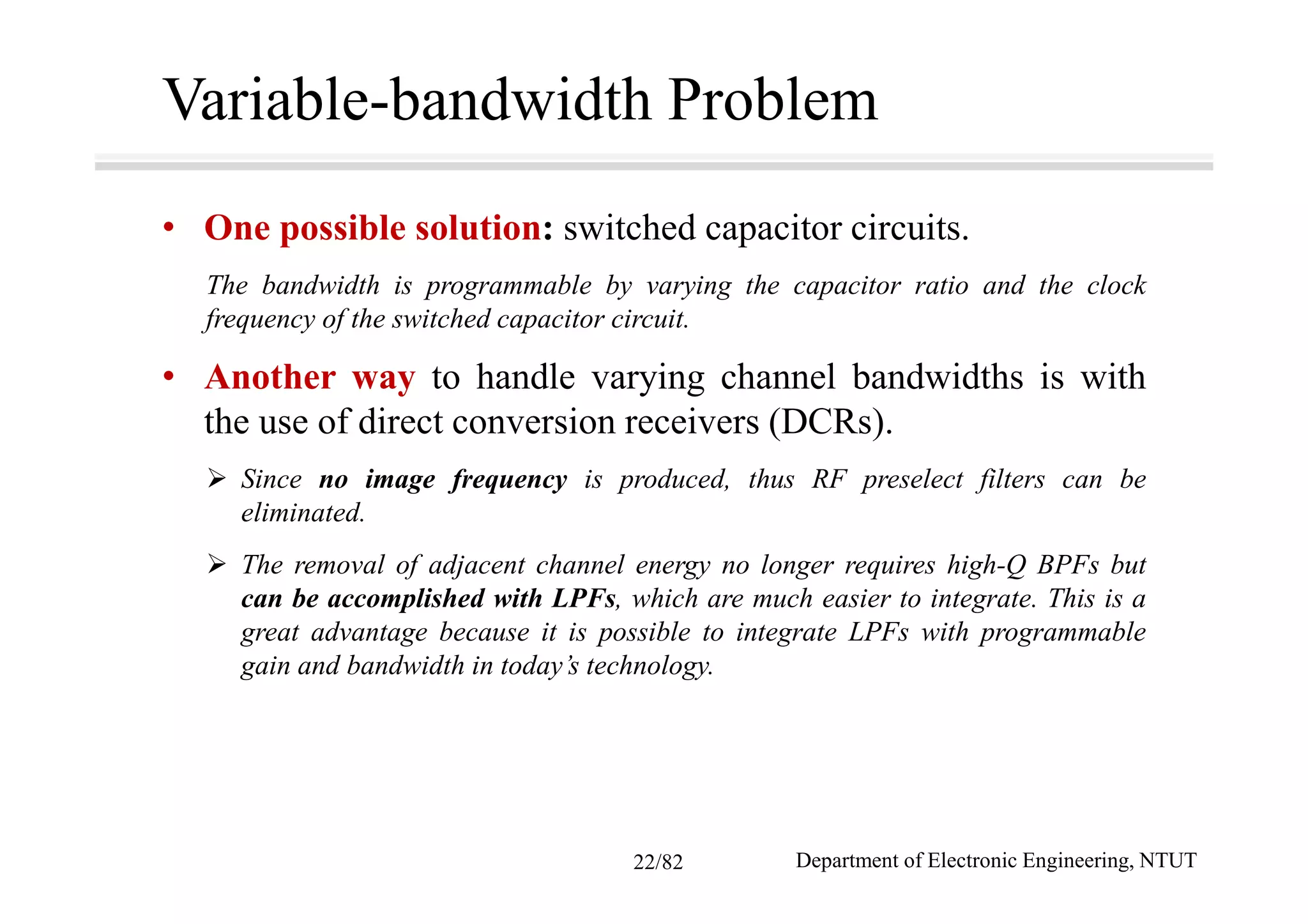Variable-bandwidth Problem
• One possible solution: switched capacitor circuits.
The bandwidth is programmable by varying the capacitor ratio and the clock
frequency of the switched capacitor circuit.
• Another way to handle varying channel bandwidths is with
the use of direct conversion receivers (DCRs).
Since no image frequency is produced, thus RF preselect filters can be
eliminated.
The removal of adjacent channel energy no longer requires high-Q BPFs but
can be accomplished with LPFs, which are much easier to integrate. This is a
great advantage because it is possible to integrate LPFs with programmable
gain and bandwidth in today’s technology.
Department of Electronic Engineering, NTUT22/82
 