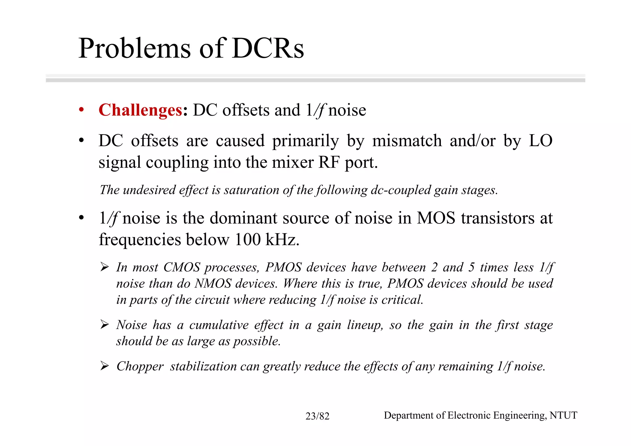 Problems of DCRs
• Challenges: DC offsets and 1/f noise
• DC offsets are caused primarily by mismatch and/or by LO
signal coupling into the mixer RF port.
The undesired effect is saturation of the following dc-coupled gain stages.
• 1/f noise is the dominant source of noise in MOS transistors at
frequencies below 100 kHz.
In most CMOS processes, PMOS devices have between 2 and 5 times less 1/f
noise than do NMOS devices. Where this is true, PMOS devices should be used
in parts of the circuit where reducing 1/f noise is critical.
Noise has a cumulative effect in a gain lineup, so the gain in the first stage
should be as large as possible.
Chopper stabilization can greatly reduce the effects of any remaining 1/f noise.
Department of Electronic Engineering, NTUT23/82
 