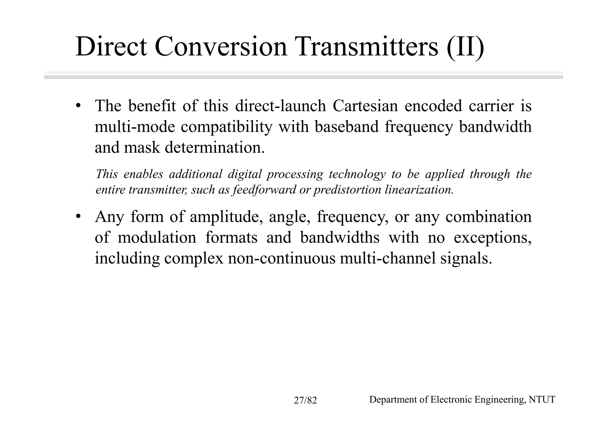 Direct Conversion Transmitters (II)
• The benefit of this direct-launch Cartesian encoded carrier is
multi-mode compatibility with baseband frequency bandwidth
and mask determination.
This enables additional digital processing technology to be applied through the
entire transmitter, such as feedforward or predistortion linearization.
• Any form of amplitude, angle, frequency, or any combination
of modulation formats and bandwidths with no exceptions,
including complex non-continuous multi-channel signals.
Department of Electronic Engineering, NTUT27/82
 