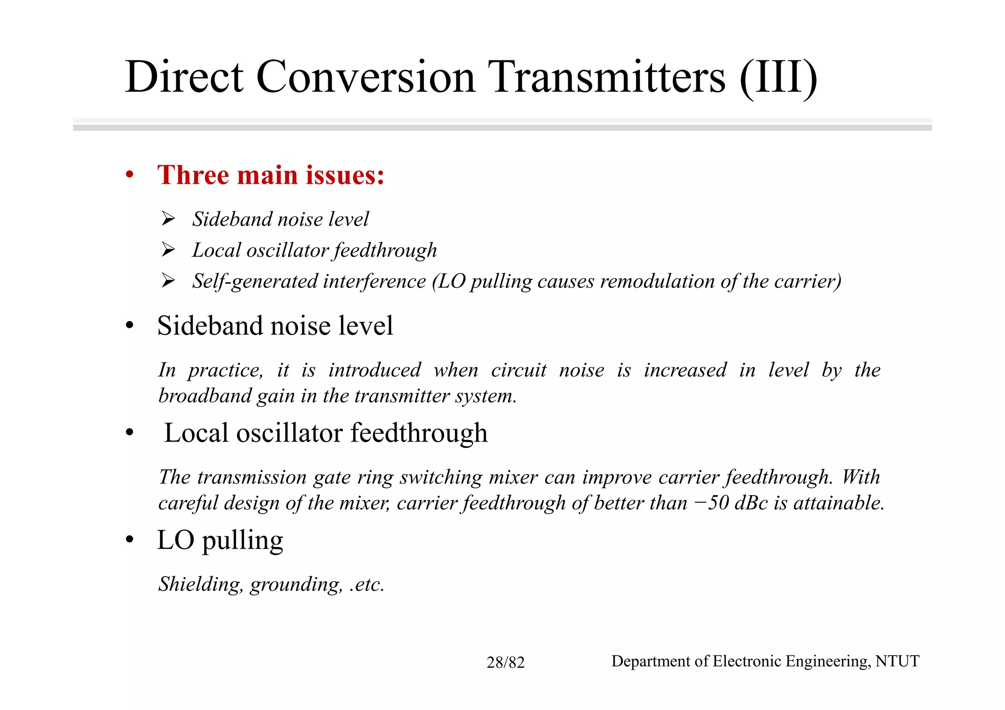 Direct Conversion Transmitters (III)
• Three main issues:
Sideband noise level
Local oscillator feedthrough
Self-generated interference (LO pulling causes remodulation of the carrier)
• Sideband noise level
In practice, it is introduced when circuit noise is increased in level by the
broadband gain in the transmitter system.
• Local oscillator feedthrough
The transmission gate ring switching mixer can improve carrier feedthrough. With
careful design of the mixer, carrier feedthrough of better than −50 dBc is attainable.
• LO pulling
Shielding, grounding, .etc.
Department of Electronic Engineering, NTUT28/82
 