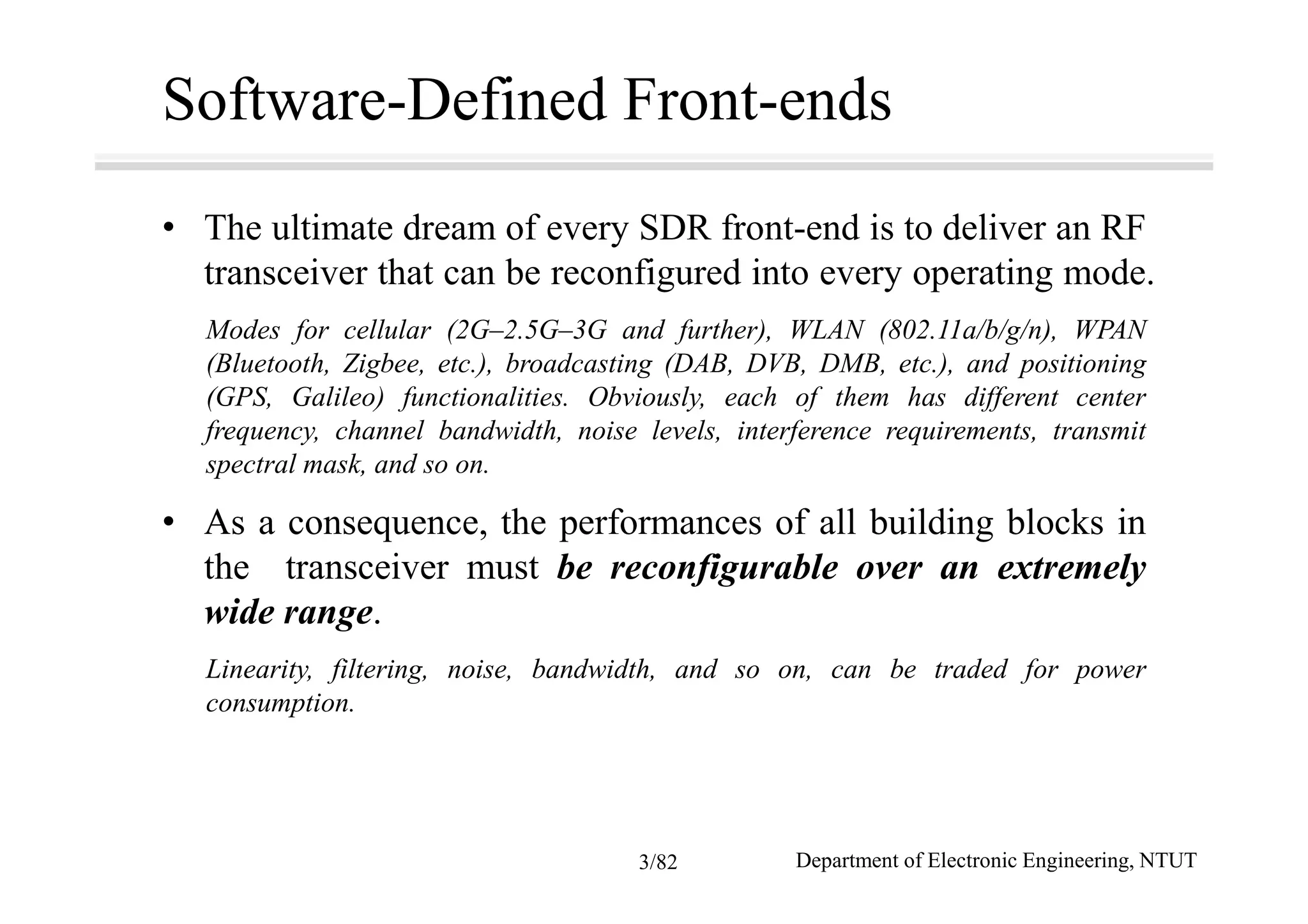 Software-Defined Front-ends
• The ultimate dream of every SDR front-end is to deliver an RF
transceiver that can be reconfigured into every operating mode.
Modes for cellular (2G–2.5G–3G and further), WLAN (802.11a/b/g/n), WPAN
(Bluetooth, Zigbee, etc.), broadcasting (DAB, DVB, DMB, etc.), and positioning
(GPS, Galileo) functionalities. Obviously, each of them has different center
frequency, channel bandwidth, noise levels, interference requirements, transmit
spectral mask, and so on.
• As a consequence, the performances of all building blocks in
the transceiver must be reconfigurable over an extremely
wide range.
Linearity, filtering, noise, bandwidth, and so on, can be traded for power
consumption.
Department of Electronic Engineering, NTUT3/82
 