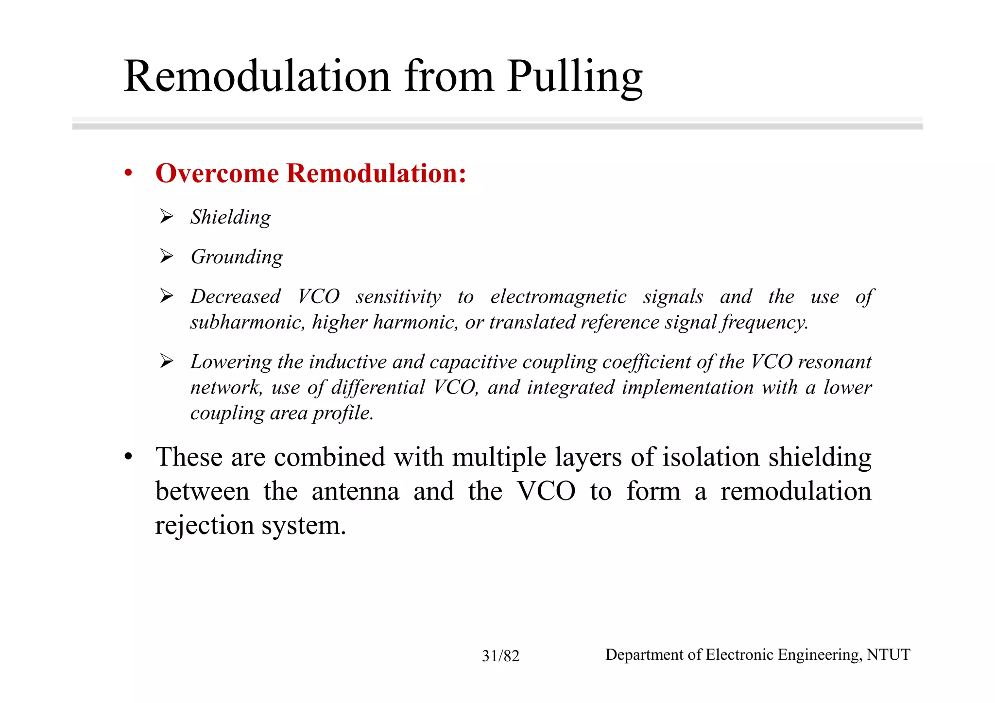 Remodulation from Pulling
• Overcome Remodulation:
Shielding
Grounding
Decreased VCO sensitivity to electromagnetic signals and the use of
subharmonic, higher harmonic, or translated reference signal frequency.
Lowering the inductive and capacitive coupling coefficient of the VCO resonant
network, use of differential VCO, and integrated implementation with a lower
coupling area profile.
• These are combined with multiple layers of isolation shielding
between the antenna and the VCO to form a remodulation
rejection system.
Department of Electronic Engineering, NTUT31/82
 