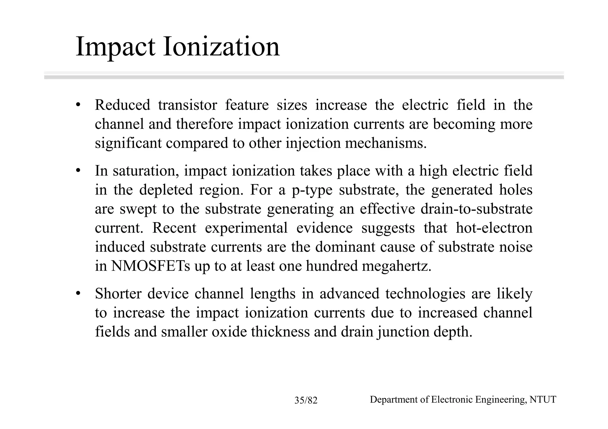 Impact Ionization
• Reduced transistor feature sizes increase the electric field in the
channel and therefore impact ionization currents are becoming more
significant compared to other injection mechanisms.
• In saturation, impact ionization takes place with a high electric field
in the depleted region. For a p-type substrate, the generated holes
are swept to the substrate generating an effective drain-to-substrate
current. Recent experimental evidence suggests that hot-electron
induced substrate currents are the dominant cause of substrate noise
in NMOSFETs up to at least one hundred megahertz.
• Shorter device channel lengths in advanced technologies are likely
to increase the impact ionization currents due to increased channel
fields and smaller oxide thickness and drain junction depth.
Department of Electronic Engineering, NTUT35/82
 