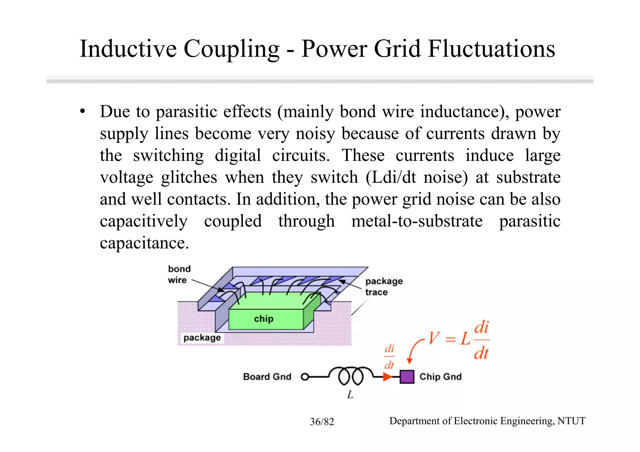 Inductive Coupling - Power Grid Fluctuations
• Due to parasitic effects (mainly bond wire inductance), power
supply lines become very noisy because of currents drawn by
the switching digital circuits. These currents induce large
voltage glitches when they switch (Ldi/dt noise) at substrate
and well contacts. In addition, the power grid noise can be also
capacitively coupled through metal-to-substrate parasitic
capacitance.
Department of Electronic Engineering, NTUT36/82
 