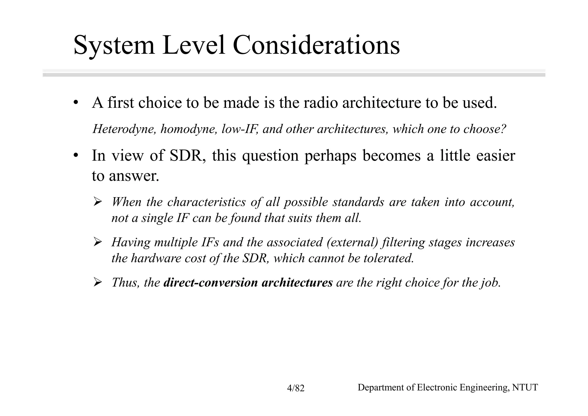 System Level Considerations
• A first choice to be made is the radio architecture to be used.
Heterodyne, homodyne, low-IF, and other architectures, which one to choose?
• In view of SDR, this question perhaps becomes a little easier
to answer.
When the characteristics of all possible standards are taken into account,
not a single IF can be found that suits them all.
Having multiple IFs and the associated (external) filtering stages increases
the hardware cost of the SDR, which cannot be tolerated.
Thus, the direct-conversion architectures are the right choice for the job.
Department of Electronic Engineering, NTUT4/82
 