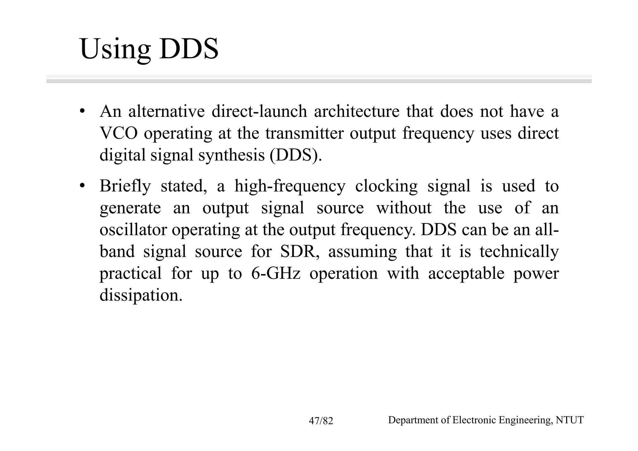 Using DDS
• An alternative direct-launch architecture that does not have a
VCO operating at the transmitter output frequency uses direct
digital signal synthesis (DDS).
• Briefly stated, a high-frequency clocking signal is used to
generate an output signal source without the use of an
oscillator operating at the output frequency. DDS can be an all-
band signal source for SDR, assuming that it is technically
practical for up to 6-GHz operation with acceptable power
dissipation.
Department of Electronic Engineering, NTUT47/82
 