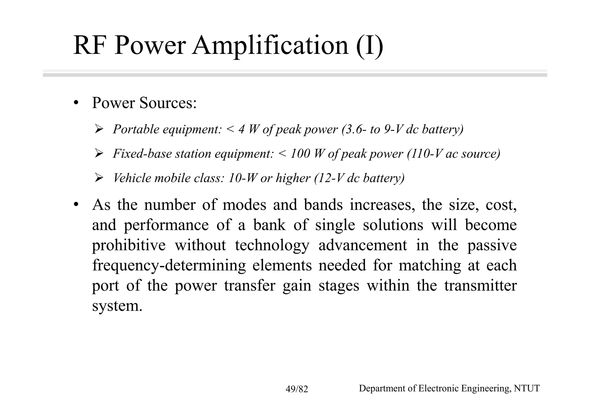 RF Power Amplification (I)
• Power Sources:
Portable equipment: < 4 W of peak power (3.6- to 9-V dc battery)
Fixed-base station equipment: < 100 W of peak power (110-V ac source)
Vehicle mobile class: 10-W or higher (12-V dc battery)
• As the number of modes and bands increases, the size, cost,
and performance of a bank of single solutions will become
prohibitive without technology advancement in the passive
frequency-determining elements needed for matching at each
port of the power transfer gain stages within the transmitter
system.
Department of Electronic Engineering, NTUT49/82
 