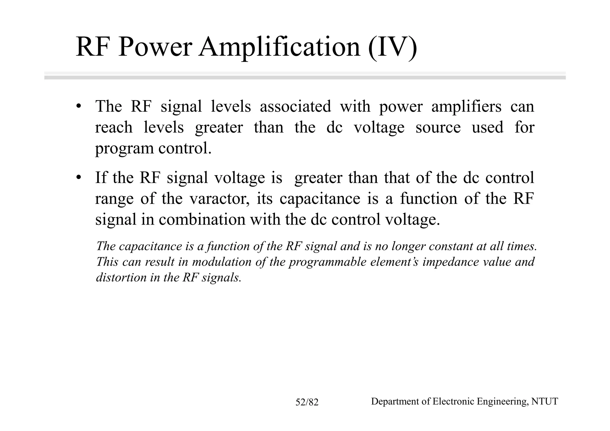 RF Power Amplification (IV)
• The RF signal levels associated with power amplifiers can
reach levels greater than the dc voltage source used for
program control.
• If the RF signal voltage is greater than that of the dc control
range of the varactor, its capacitance is a function of the RF
signal in combination with the dc control voltage.
The capacitance is a function of the RF signal and is no longer constant at all times.
This can result in modulation of the programmable element’s impedance value and
distortion in the RF signals.
Department of Electronic Engineering, NTUT52/82
 