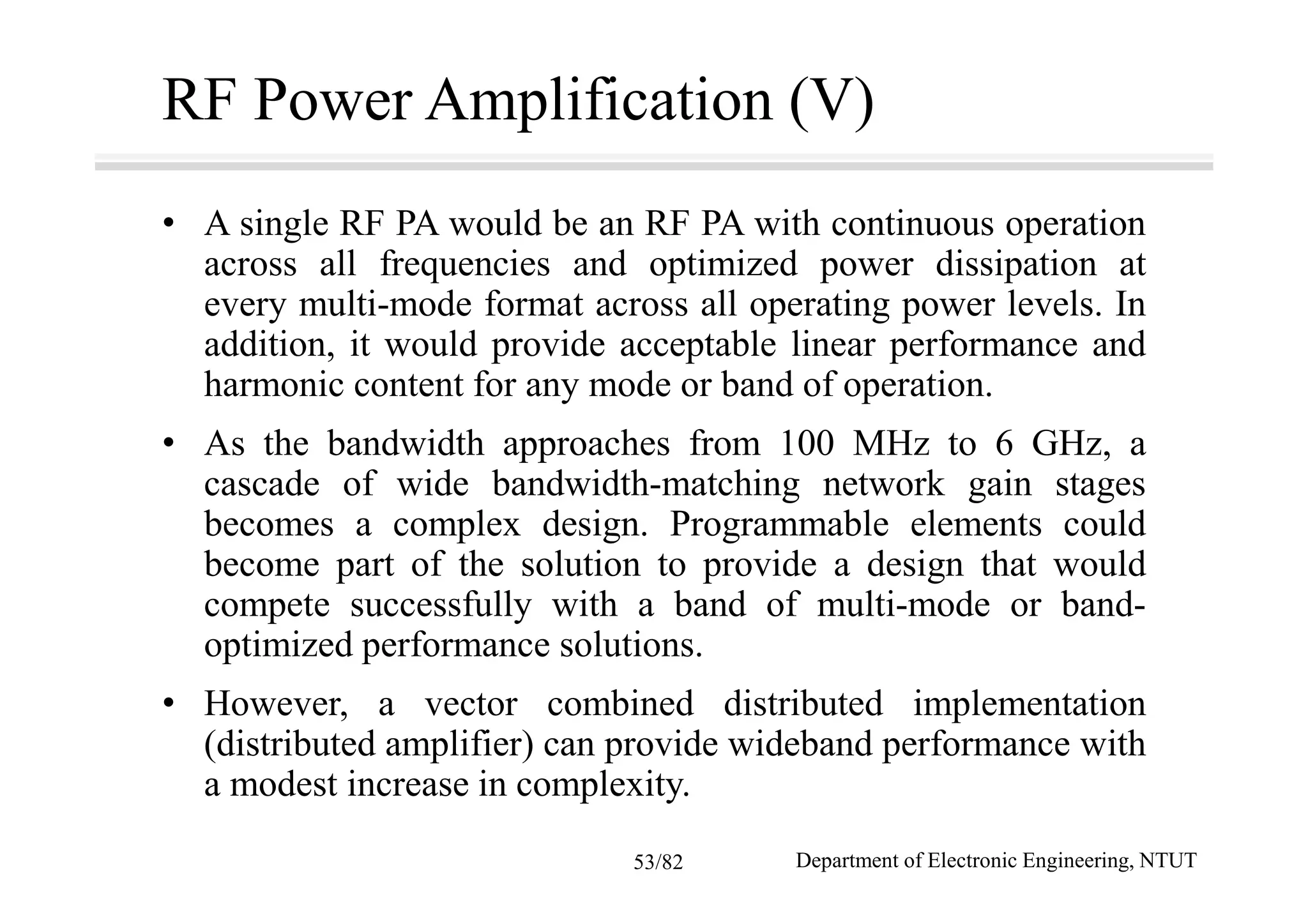 RF Power Amplification (V)
• A single RF PA would be an RF PA with continuous operation
across all frequencies and optimized power dissipation at
every multi-mode format across all operating power levels. In
addition, it would provide acceptable linear performance and
harmonic content for any mode or band of operation.
• As the bandwidth approaches from 100 MHz to 6 GHz, a
cascade of wide bandwidth-matching network gain stages
becomes a complex design. Programmable elements could
become part of the solution to provide a design that would
compete successfully with a band of multi-mode or band-
optimized performance solutions.
• However, a vector combined distributed implementation
(distributed amplifier) can provide wideband performance with
a modest increase in complexity.
Department of Electronic Engineering, NTUT53/82
 