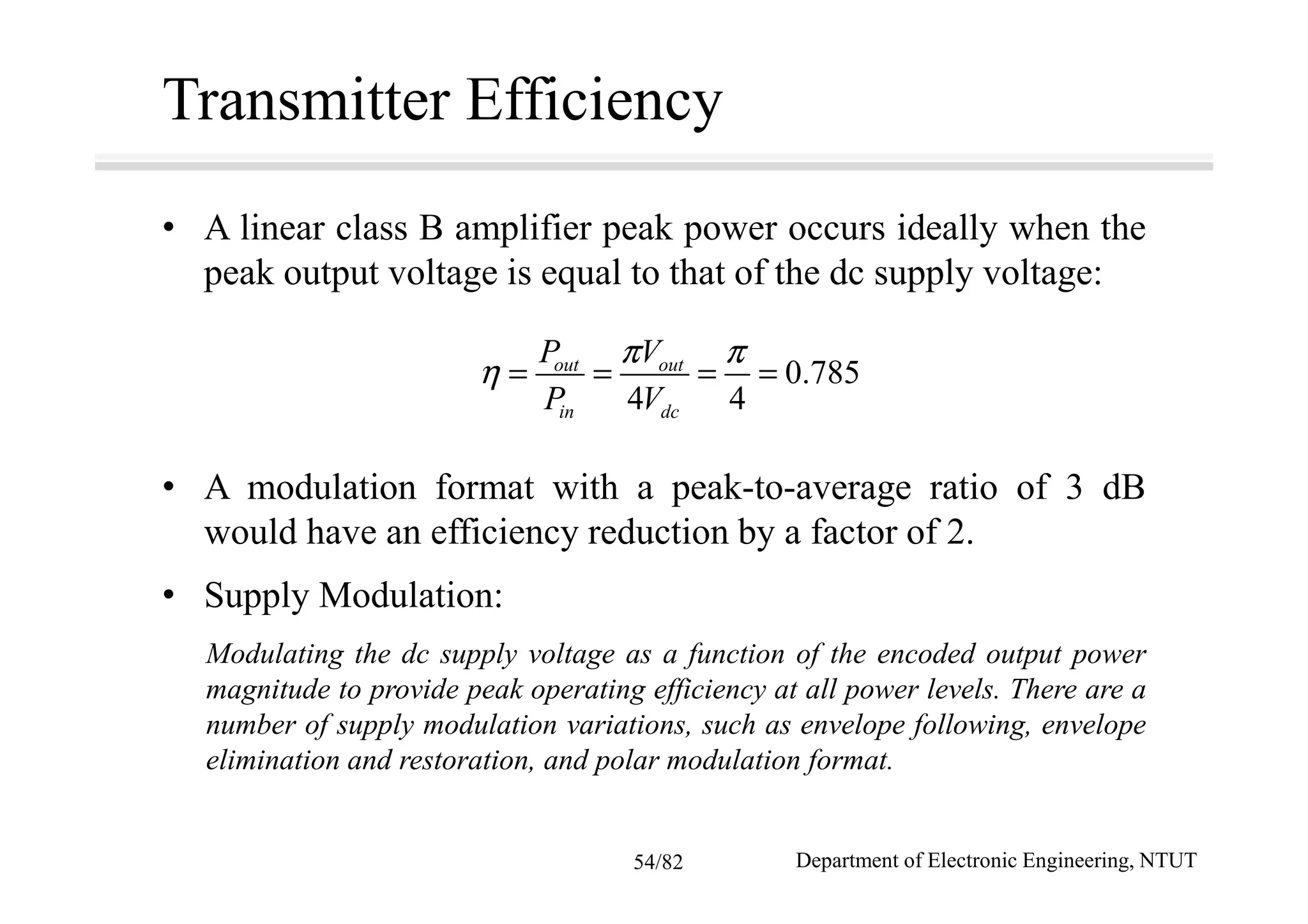 Transmitter Efficiency
• A linear class B amplifier peak power occurs ideally when the
peak output voltage is equal to that of the dc supply voltage:
• A modulation format with a peak-to-average ratio of 3 dB
would have an efficiency reduction by a factor of 2.
• Supply Modulation:
Modulating the dc supply voltage as a function of the encoded output power
magnitude to provide peak operating efficiency at all power levels. There are a
number of supply modulation variations, such as envelope following, envelope
elimination and restoration, and polar modulation format.
0.785
4 4
out out
in dc
P V
P V
π π
η = = = =
Department of Electronic Engineering, NTUT54/82
 
