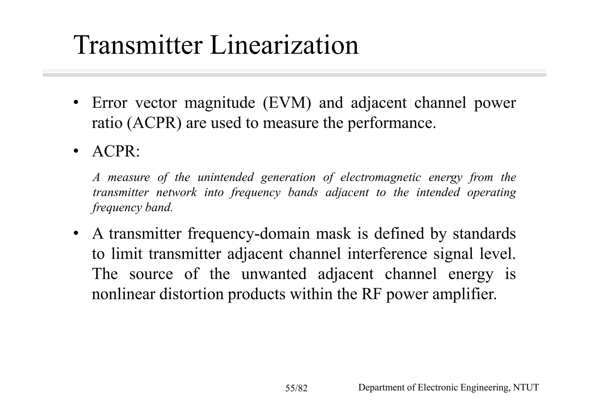 Transmitter Linearization
• Error vector magnitude (EVM) and adjacent channel power
ratio (ACPR) are used to measure the performance.
• ACPR:
A measure of the unintended generation of electromagnetic energy from the
transmitter network into frequency bands adjacent to the intended operating
frequency band.
• A transmitter frequency-domain mask is defined by standards
to limit transmitter adjacent channel interference signal level.
The source of the unwanted adjacent channel energy is
nonlinear distortion products within the RF power amplifier.
Department of Electronic Engineering, NTUT55/82
 