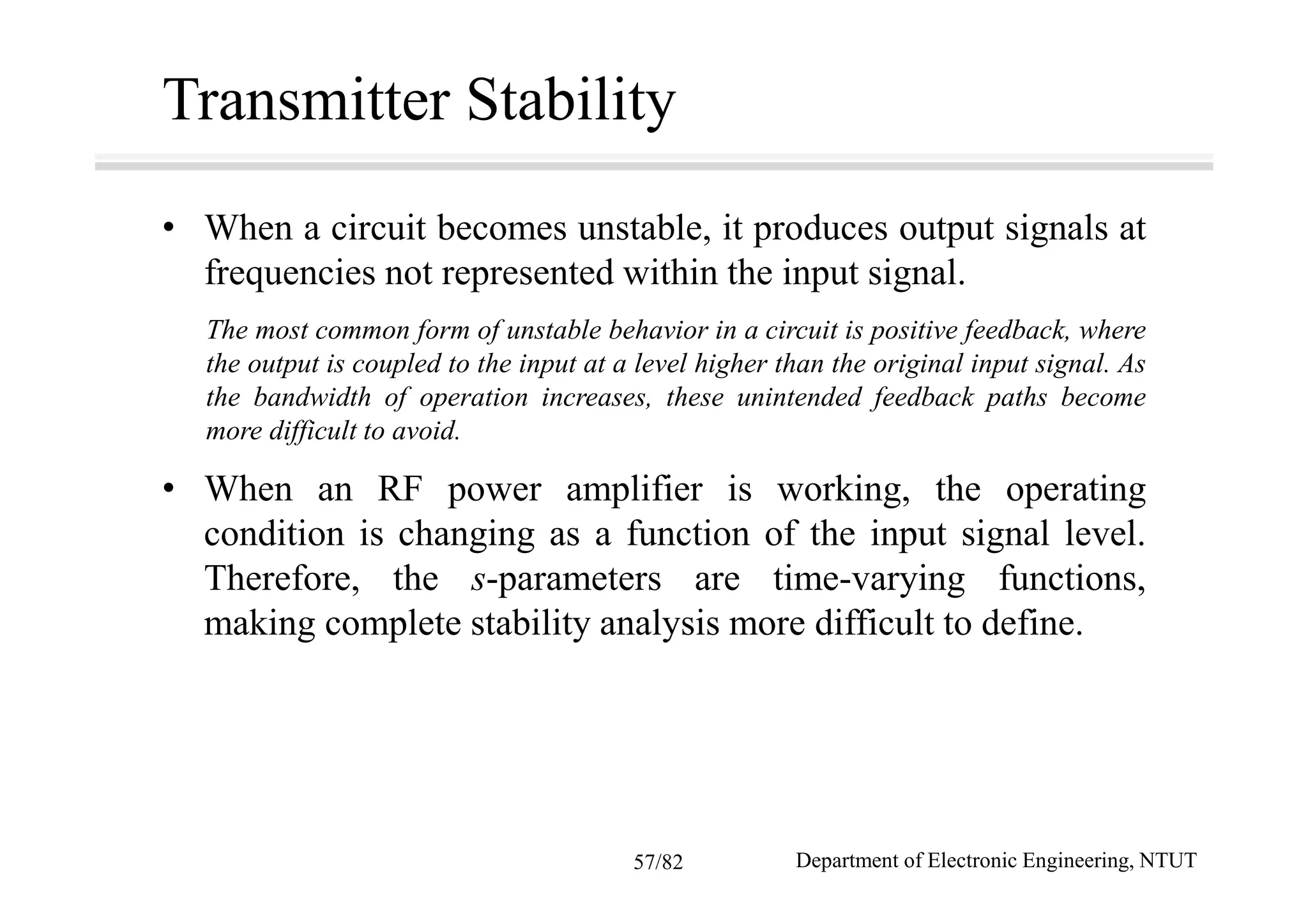 Transmitter Stability
• When a circuit becomes unstable, it produces output signals at
frequencies not represented within the input signal.
The most common form of unstable behavior in a circuit is positive feedback, where
the output is coupled to the input at a level higher than the original input signal. As
the bandwidth of operation increases, these unintended feedback paths become
more difficult to avoid.
• When an RF power amplifier is working, the operating
condition is changing as a function of the input signal level.
Therefore, the s-parameters are time-varying functions,
making complete stability analysis more difficult to define.
Department of Electronic Engineering, NTUT57/82
 