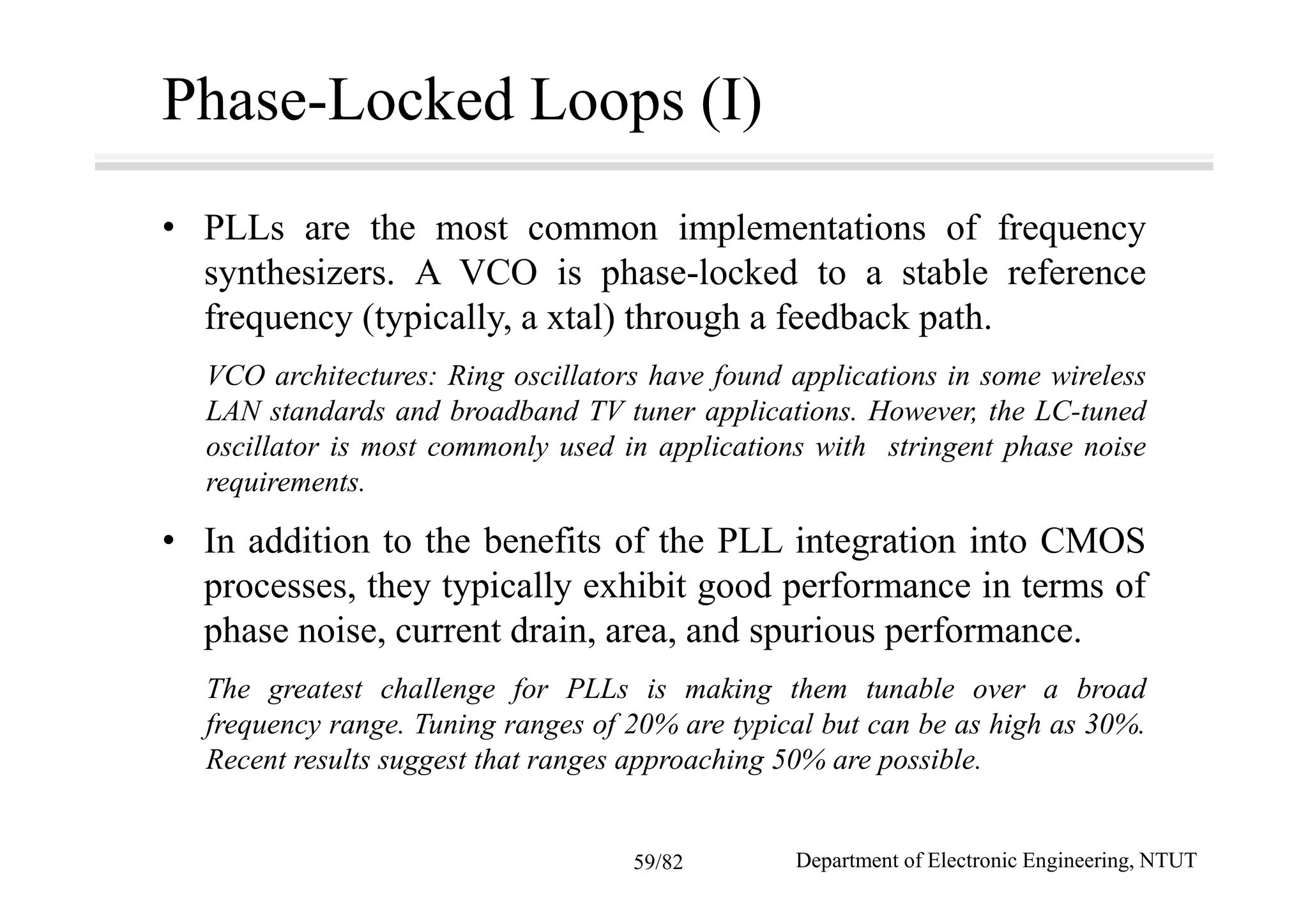 Phase-Locked Loops (I)
• PLLs are the most common implementations of frequency
synthesizers. A VCO is phase-locked to a stable reference
frequency (typically, a xtal) through a feedback path.
VCO architectures: Ring oscillators have found applications in some wireless
LAN standards and broadband TV tuner applications. However, the LC-tuned
oscillator is most commonly used in applications with stringent phase noise
requirements.
• In addition to the benefits of the PLL integration into CMOS
processes, they typically exhibit good performance in terms of
phase noise, current drain, area, and spurious performance.
The greatest challenge for PLLs is making them tunable over a broad
frequency range. Tuning ranges of 20% are typical but can be as high as 30%.
Recent results suggest that ranges approaching 50% are possible.
Department of Electronic Engineering, NTUT59/82
 