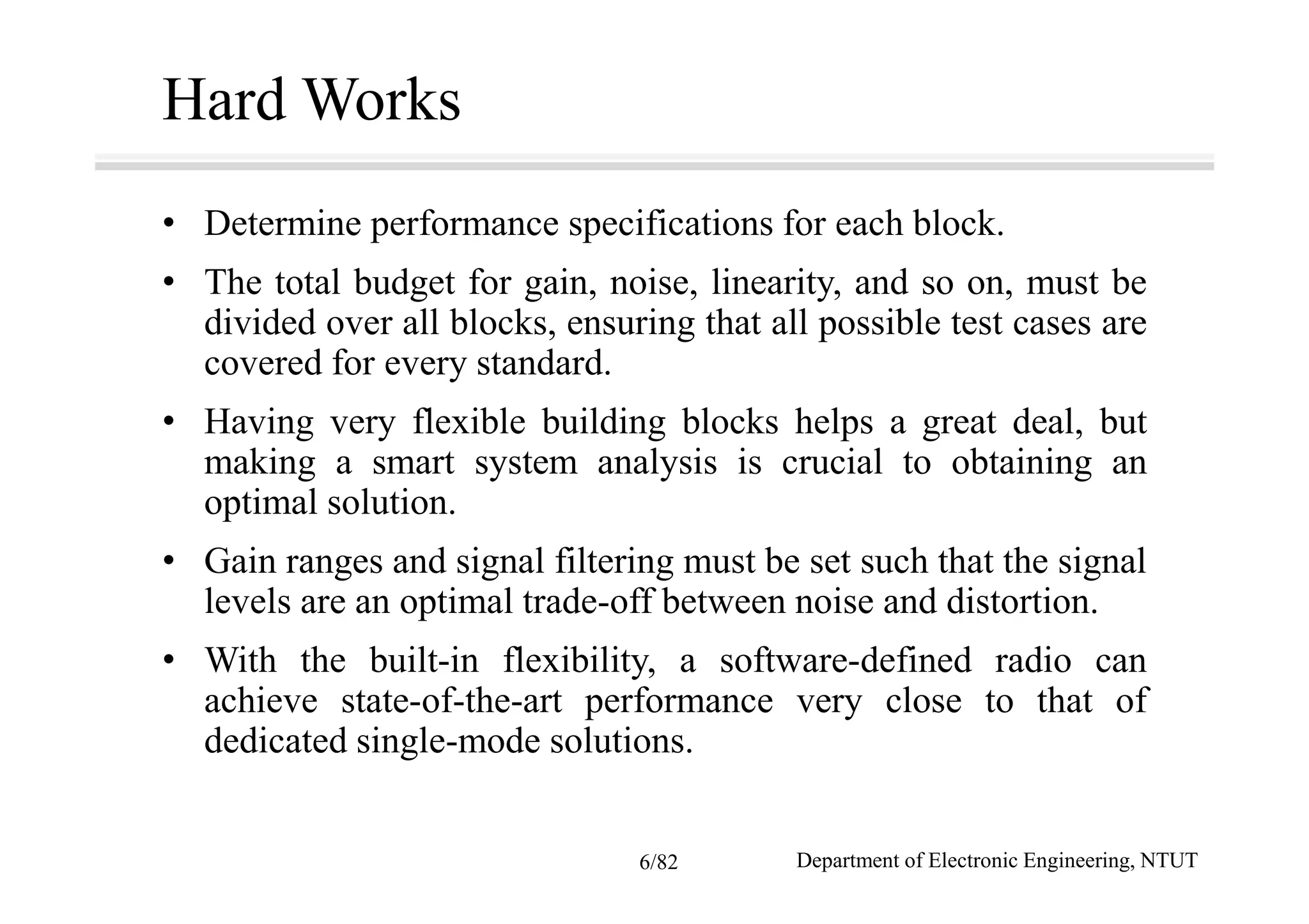 Hard Works
• Determine performance specifications for each block.
• The total budget for gain, noise, linearity, and so on, must be
divided over all blocks, ensuring that all possible test cases are
covered for every standard.
• Having very flexible building blocks helps a great deal, but
making a smart system analysis is crucial to obtaining an
optimal solution.
• Gain ranges and signal filtering must be set such that the signal
levels are an optimal trade-off between noise and distortion.
• With the built-in flexibility, a software-defined radio can
achieve state-of-the-art performance very close to that of
dedicated single-mode solutions.
Department of Electronic Engineering, NTUT6/82
 